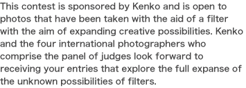 This contest is sponsored by Kenko and is open to photos that have been taken with the aid of a filter with the aim of expanding creative possibilities. Kenko and the four international photographers who comprise the panel of judges look forward to receiving your entries that explore the full expanse of the unknown possibilities of filters.